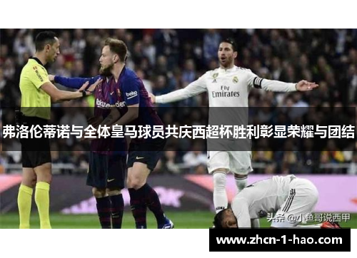 弗洛伦蒂诺与全体皇马球员共庆西超杯胜利彰显荣耀与团结
