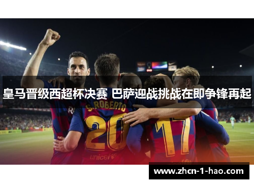 皇马晋级西超杯决赛 巴萨迎战挑战在即争锋再起