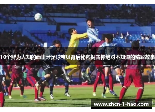 10个鲜为人知的西班牙足球宝贝背后秘密揭露你绝对不知道的精彩故事