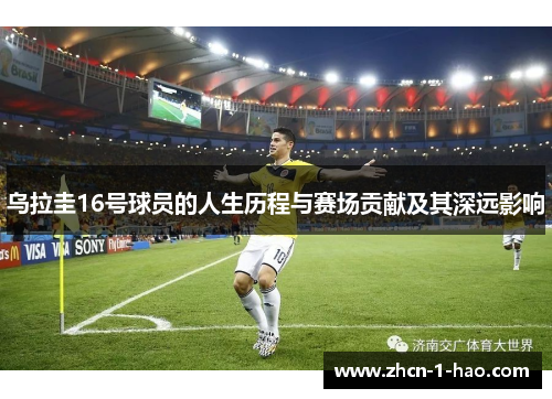 乌拉圭16号球员的人生历程与赛场贡献及其深远影响